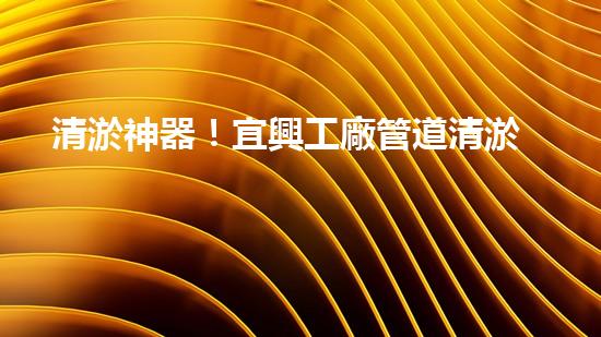 清淤神器！宜興工廠管道清淤價格揭秘，驚人優(yōu)惠等你來！